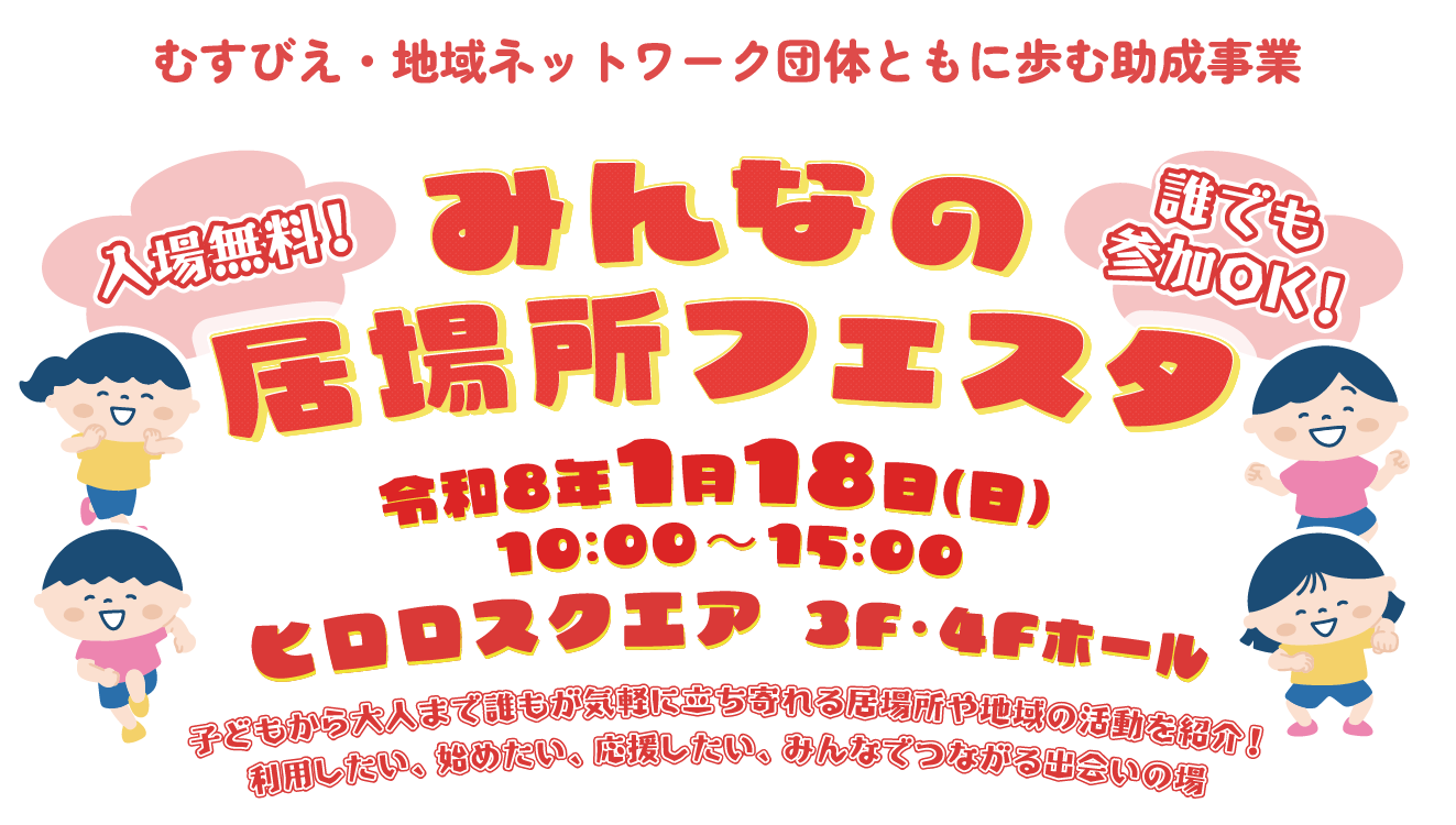 「みんなの居場所フェスタ」 2026年(令和8年)1月18日(日)10:00～15:00 ヒロロスクエア 3F・4Fホール 入場無料！誰でも参加OK！ 子どもから大人まで誰もが気軽に立ち寄れる居場所や地域の活動を紹介！利用したい、始めたい、応援したい、みんなでつながる出会いの場 むすびえ・地域ネットワーク団体ともに歩む助成事業